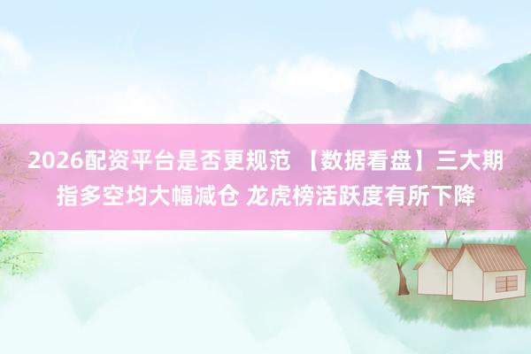 2026配资平台是否更规范 【数据看盘】三大期指多空均大幅减仓 龙虎榜活跃度有所下降