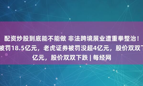 配资炒股到底能不能做 非法跨境展业遭重拳整治！富途控股拟被罚18.5亿元，老虎证券被罚没超4亿元，股价双双下跌 | 每经网