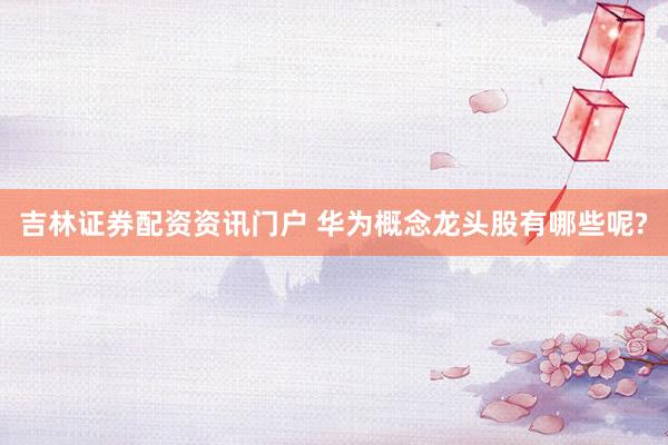 吉林证券配资资讯门户 华为概念龙头股有哪些呢?