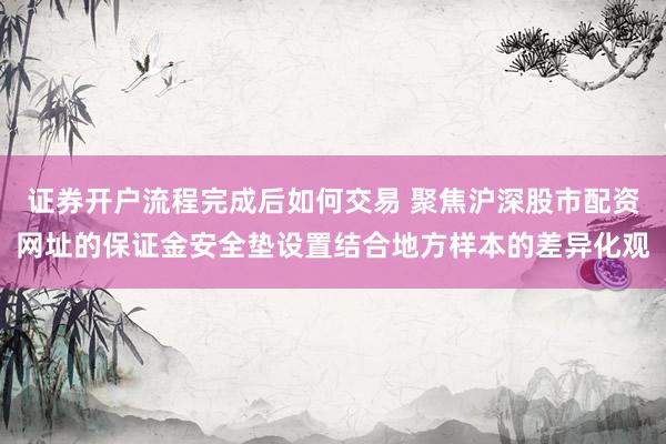 证券开户流程完成后如何交易 聚焦沪深股市配资网址的保证金安全垫设置结合地方样本的差异化观