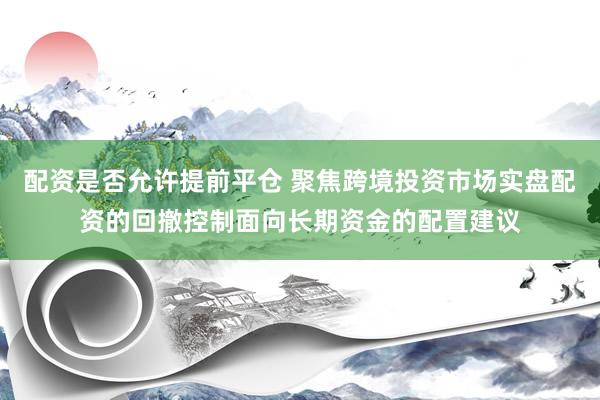 配资是否允许提前平仓 聚焦跨境投资市场实盘配资的回撤控制面向长期资金的配置建议