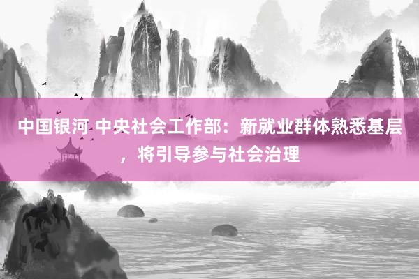 中国银河 中央社会工作部：新就业群体熟悉基层，将引导参与社会治理