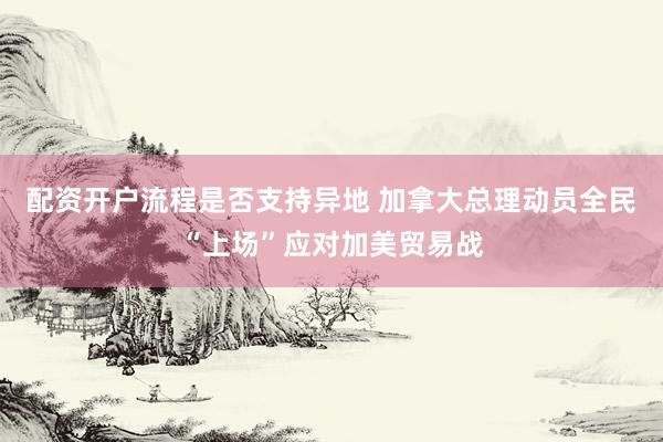 配资开户流程是否支持异地 加拿大总理动员全民“上场”应对加美贸易战