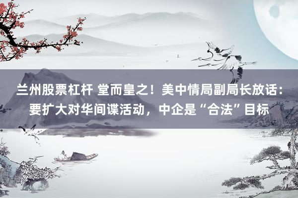 兰州股票杠杆 堂而皇之！美中情局副局长放话：要扩大对华间谍活动，中企是“合法”目标