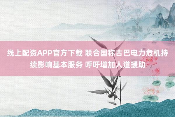 线上配资APP官方下载 联合国称古巴电力危机持续影响基本服务 呼吁增加人道援助