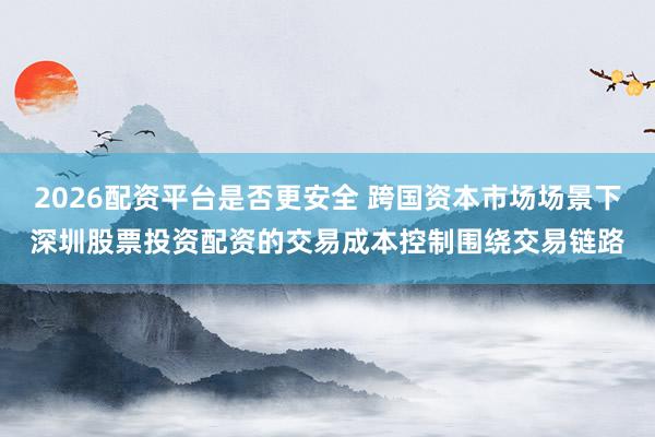 2026配资平台是否更安全 跨国资本市场场景下深圳股票投资配资的交易成本控制围绕交易链路