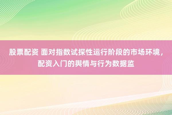 股票配资 面对指数试探性运行阶段的市场环境，配资入门的舆情与行为数据监
