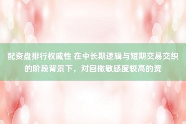 配资盘排行权威性 在中长期逻辑与短期交易交织的阶段背景下，对回撤敏感度较高的资