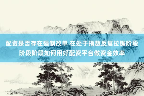 配资是否存在强制改单 在处于指数反复拉锯阶段阶段阶段如何用好配资平台做资金效率