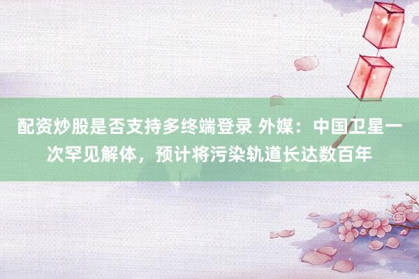 配资炒股是否支持多终端登录 外媒：中国卫星一次罕见解体，预计将污染轨道长达数百年