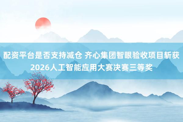 配资平台是否支持减仓 齐心集团智眼验收项目斩获2026人工智能应用大赛决赛三等奖