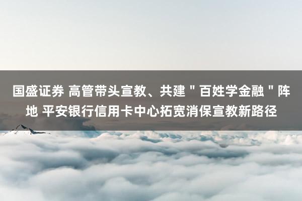 国盛证券 高管带头宣教、共建＂百姓学金融＂阵地 平安银行信用卡中心拓宽消保宣教新路径