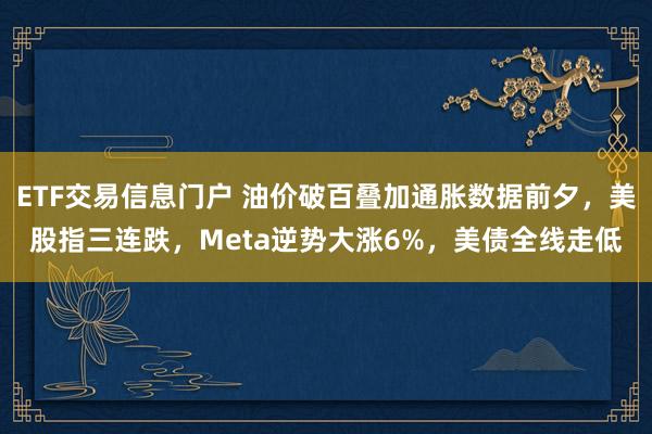ETF交易信息门户 油价破百叠加通胀数据前夕，美股指三连跌，Meta逆势大涨6%，美债全线走低