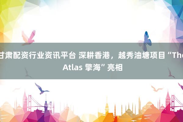 甘肃配资行业资讯平台 深耕香港，越秀油塘项目“The Atlas 擎海”亮相