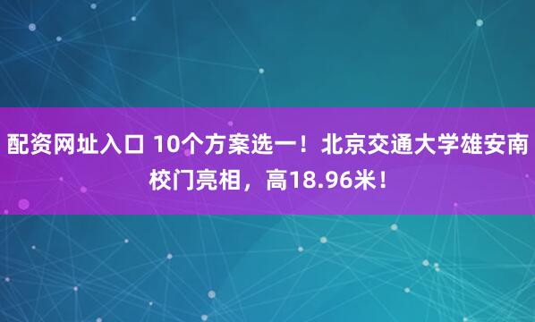 配资网址入口 10个方案选一！北京交通大学雄安南校门亮相，高18.96米！