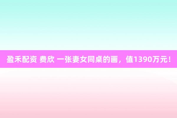 盈禾配资 费欣 一张妻女同桌的画，值1390万元！
