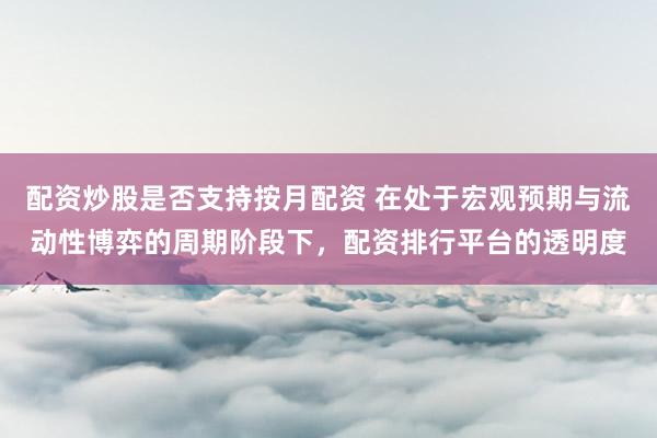 配资炒股是否支持按月配资 在处于宏观预期与流动性博弈的周期阶段下，配资排行平台的透明度