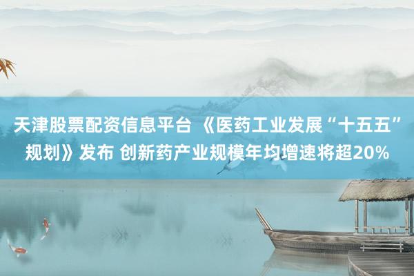 天津股票配资信息平台 《医药工业发展“十五五”规划》发布 创新药产业规模年均增速将超20%