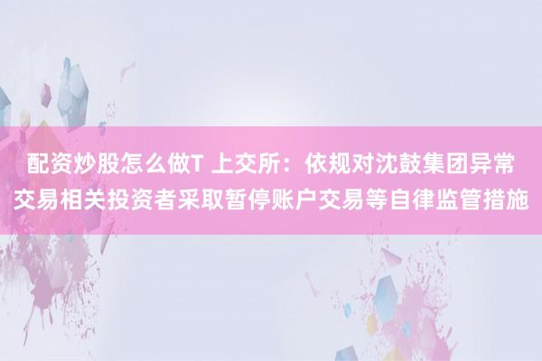配资炒股怎么做T 上交所：依规对沈鼓集团异常交易相关投资者采取暂停账户交易等自律监管措施