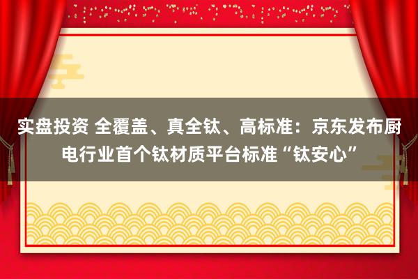 实盘投资 全覆盖、真全钛、高标准：京东发布厨电行业首个钛材质平台标准“钛安心”