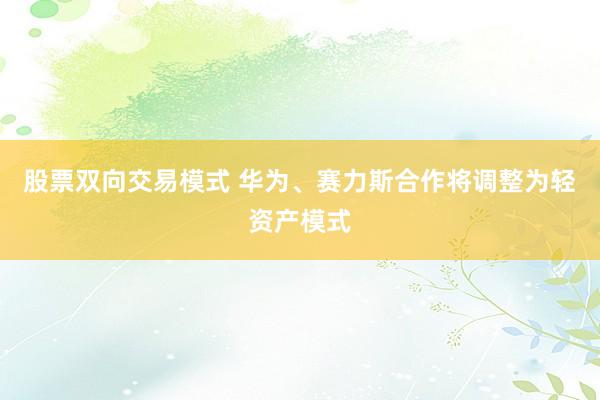 股票双向交易模式 华为、赛力斯合作将调整为轻资产模式