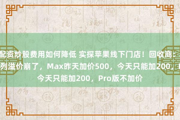 配资炒股费用如何降低 实探苹果线下门店！回收商：iPhone18系列溢价崩了，Max昨天加价500，今天只能加200，Pro版不加价