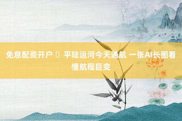免息配资开户 ​平陆运河今天通航 一张AI长图看懂航程巨变
