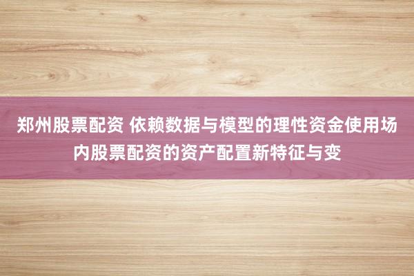 郑州股票配资 依赖数据与模型的理性资金使用场内股票配资的资产配置新特征与变