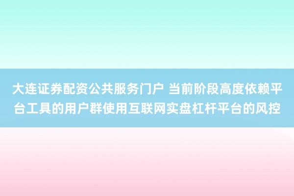 大连证券配资公共服务门户 当前阶段高度依赖平台工具的用户群使用互联网实盘杠杆平台的风控