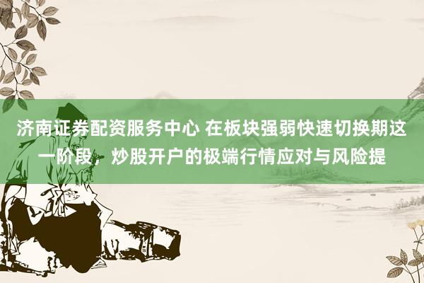 济南证券配资服务中心 在板块强弱快速切换期这一阶段,炒股开户的极端行情应对与风险提