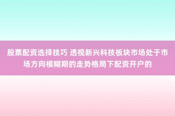 股票配资选择技巧 透视新兴科技板块市场处于市场方向模糊期的走势格局下配资开户的