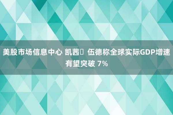 美股市场信息中心 凯茜・伍德称全球实际GDP增速有望突破 7%