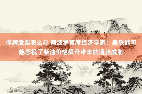停牌股票怎么办 阿波罗首席经济学家：美联储可能忽视了柴油价格飙升带来的通胀威胁