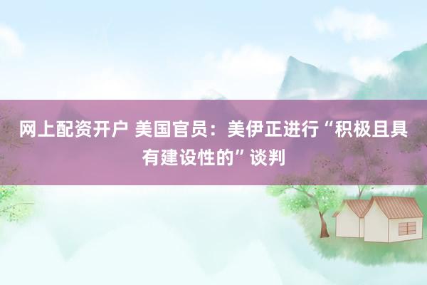 网上配资开户 美国官员：美伊正进行“积极且具有建设性的”谈判
