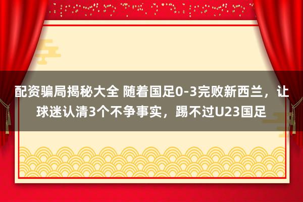 配资骗局揭秘大全 随着国足0-3完败新西兰，让球迷认清3个不争事实，踢不过U23国足