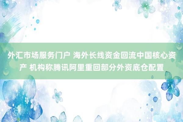 外汇市场服务门户 海外长线资金回流中国核心资产 机构称腾讯阿里重回部分外资底仓配置