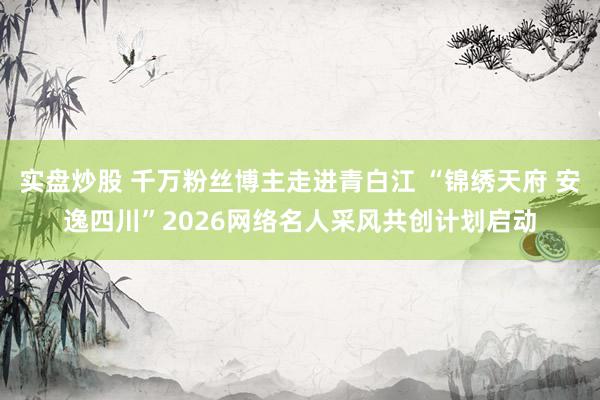 实盘炒股 千万粉丝博主走进青白江 “锦绣天府 安逸四川”2026网络名人采风共创计划启动