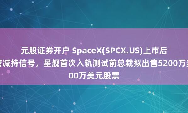 元股证券开户 SpaceX(SPCX.US)上市后首现高管减持信号，星舰首次入轨测试前总裁拟出售5200万美元股票