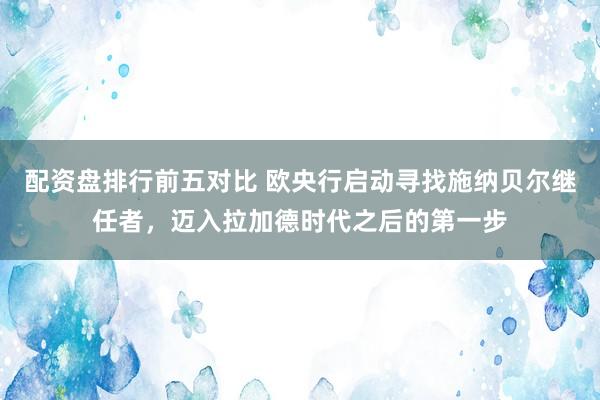 配资盘排行前五对比 欧央行启动寻找施纳贝尔继任者，迈入拉加德时代之后的第一步