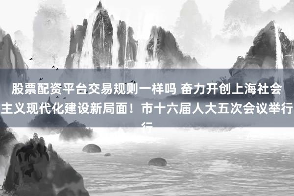 股票配资平台交易规则一样吗 奋力开创上海社会主义现代化建设新局面！市十六届人大五次会议举行