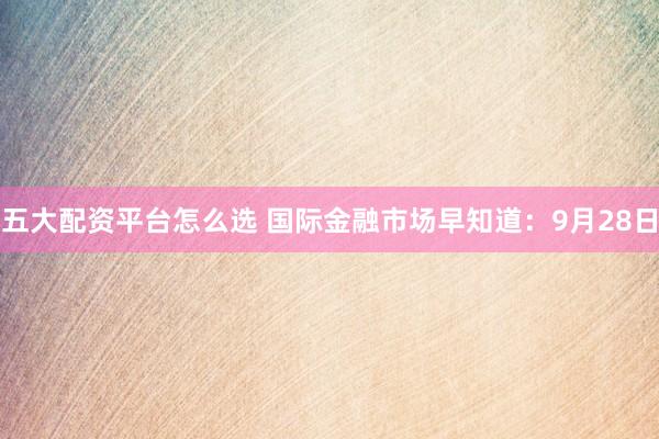 五大配资平台怎么选 国际金融市场早知道：9月28日