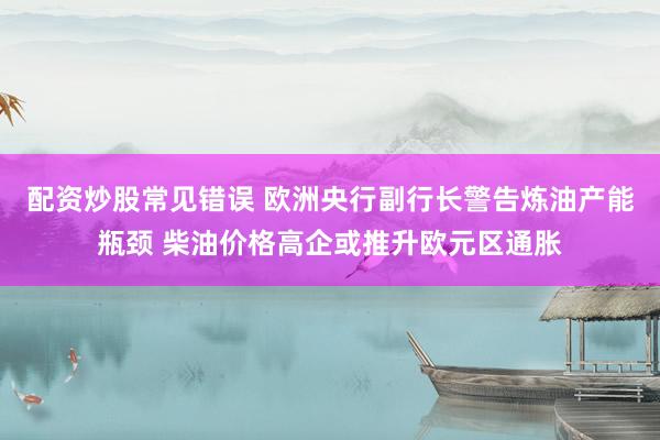 配资炒股常见错误 欧洲央行副行长警告炼油产能瓶颈 柴油价格高企或推升欧元区通胀