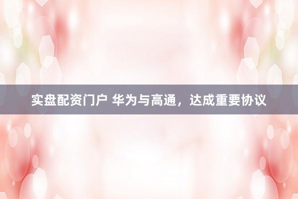 实盘配资门户 华为与高通，达成重要协议
