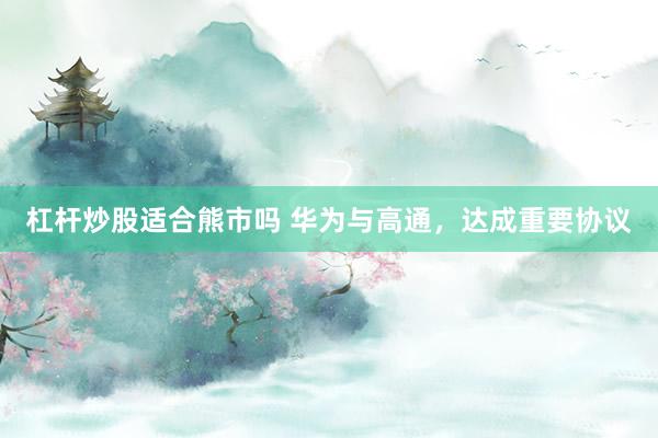 杠杆炒股适合熊市吗 华为与高通，达成重要协议