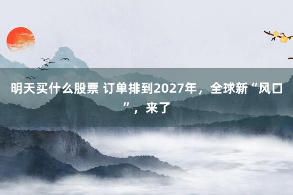 明天买什么股票 订单排到2027年，全球新“风口”，来了