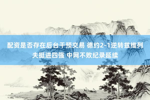 配资是否存在后台干预交易 德约2-1逆转兹维列夫挺进四强 中网不败纪录延续
