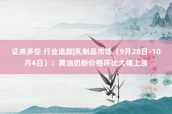 证券多空 行业追踪|乳制品市场（9月28日-10月4日）：黄油奶粉价格环比大幅上涨